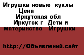 Игрушки новые (куклы) › Цена ­ 1500-2500 - Иркутская обл., Иркутск г. Дети и материнство » Игрушки   